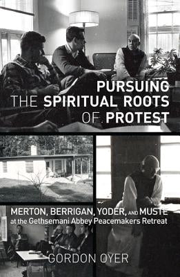 Pursuing the Spiritual Roots of Protest: Merton, Berrigan, Yoder, and Muste at the Gethsemani Abbey Peacemakers Retreat by Oyer, Gordon