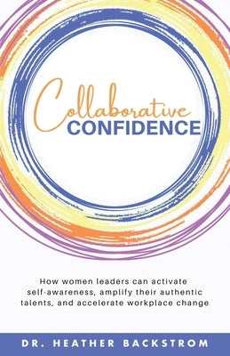 Collaborative Confidence: How women leaders can activate self-awareness, amplify their authentic talents, and accelerate workplace change by Backstrom, Heather