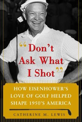 Don't Ask What I Shot: How President Eisenhower's Love of Golf Helped Shape 1950's America by Lewis, Catherine M.