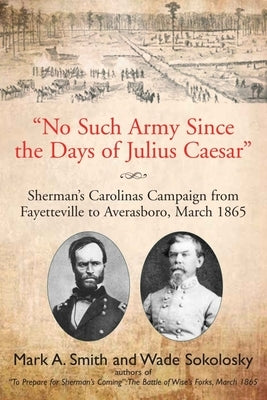 No Such Army Since the Days of Julius Caesar: Sherman's Carolinas Campaign from Fayetteville to Averasboro, March 1865 by Smith, Mark A.