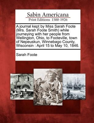 A Journal Kept by Miss Sarah Foote (Mrs. Sarah Foote Smith) While Journeying with Her People from Wellington, Ohio, to Footeville, Town of Nepeuskun, by Foote, Sarah