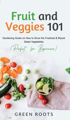 Fruit and Veggies 101: Gardening Guide On How To Grow The Freshest & Ripest Salad Vegetables (Perfect For Beginners) by Roots, Green