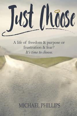 Just Choose: A Life of Freedom and Purpose or Frustration and Fear? It's time to choose. by Phillips, Michael