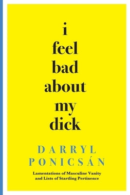 I Feel Bad About My Dick: Lamentations of Masculine Vanity and Lists of Startling Pertinence by Ponicsán, Darryl
