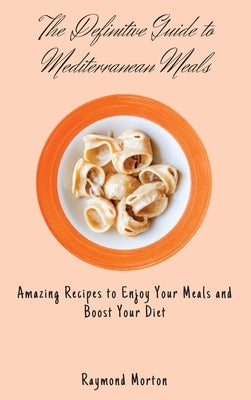 The Definitive Guide to Mediterranean Meals: Amazing Recipes to Enjoy Your Meals and Boost Your Diet by Morton, Raymond