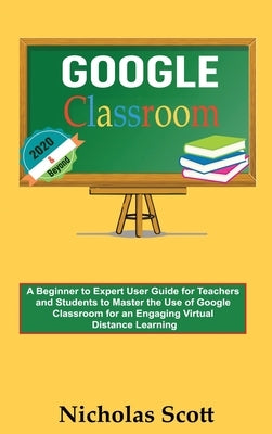 Google Classroom 2020 and Beyond: A Beginner to Expert User Guide for Teachers and Students to Master the Use of Google Classroom for an Engaging, Vir by Scott, Nicholas