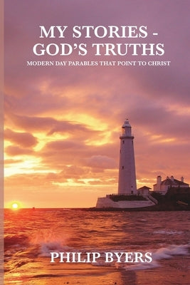 My Stories - God's Truths: Modern Day Parables That Point to Christ by Byers, Philip