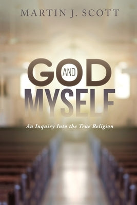 God and Myself: An Inquiry Into the True Religion by Scott, Martin J.