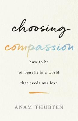 Choosing Compassion: How to Be of Benefit in a World That Needs Our Love by Thubten, Anam