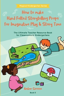 How to Make Hand Felted Storytelling Props for Imaginative Play & Story Time: The Ultimate Teacher Resource Book for Classrooms & Kindergartens by Greene, Amber L.