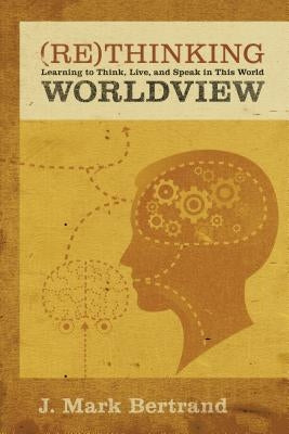 Rethinking Worldview: Learning to Think, Live, and Speak in This World by Bertrand, J. Mark