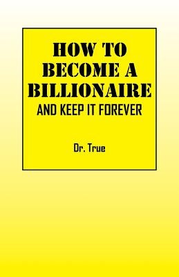 How to Become a Billionaire: And Keep It Forever by Dr True