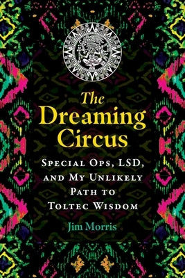 The Dreaming Circus: Special Ops, Lsd, and My Unlikely Path to Toltec Wisdom by Morris, Jim