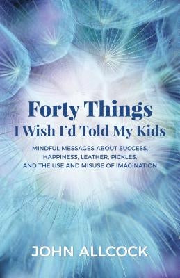 Forty Things I Wish I'd Told My Kids: Mindful Messages about Success, Happiness, Leather, Pickles, and the Use and Misuse of Imagination by Allcock, John