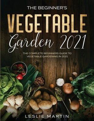 The Beginner's Vegetable Garden 2021: The Complete Beginners Guide To Vegetable Gardening in 2021 by Martin, Leslie