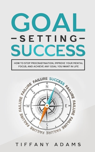 Goal Setting Success: How To Stop Procrastination, Improve Your Mental Focus, And Achieve Any Goal You Want in Life by Adams, Tiffany