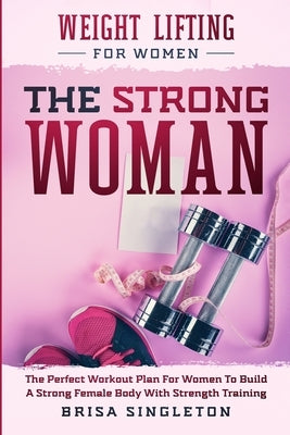 Weight Lifting For Women: THE STRONG WOMAN -The Perfect Workout Plan For Women To Build A Strong Female Body With Strength Training by Singleton, Brisa