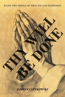 Thy Will Be Done: Enjoy the thrill of true joy and happiness by Kuczykowski, James