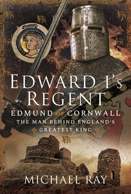 Edward I's Regent: Edmund of Cornwall, the Man Behind England's Greatest King by Ray, Michael