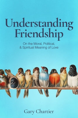 Understanding Friendship: On the Moral, Political, and Spiritual Meaning of Love by Chartier, Gary