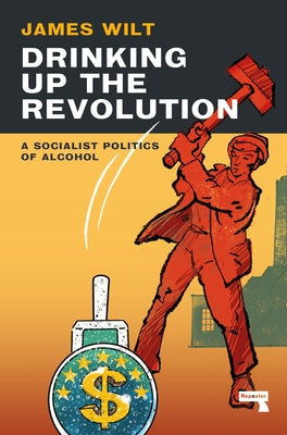 Drinking Up the Revolution: A Socialist Politics of Alcohol by Wilt, James