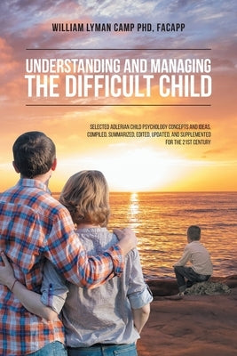 Understanding and Managing the Difficult Child: Selected Adlerian Child Psychology Concepts and Ideas, Compiled, Summarized, Edited, Updated, and Supp by Camp Facapp, William Lyman