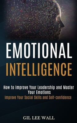Emotional Intelligence: How to Improve Your Leadership and Master Your Emotions (Improve Your Social Skills and Self-confidence) by Lee Wall, Gil