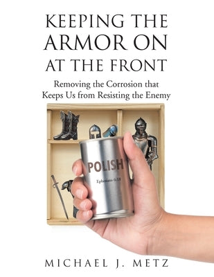 Keeping the Armor On at the Front: Removing the Corrosion that Keeps Us from Resisting the Enemy by Metz, Michael J.