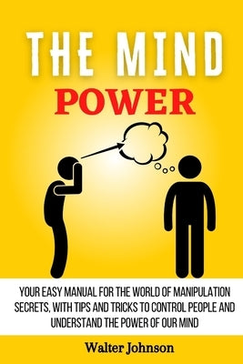 The Mind Power: Your Easy Manual For The World of Manipulation Secrets, With Tips and Tricks To Control People And Understand the Powe by Johnson, Walter