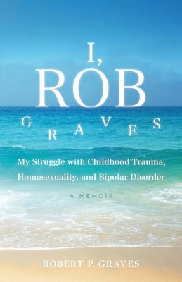 I, Rob Graves: My Struggle with Childhood Trauma, Homosexuality, and Bipolar Disorder: A Memoir by Graves, Robert P.