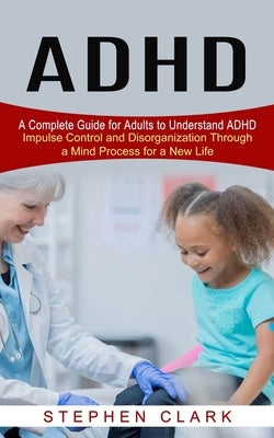 ADHD: A Complete Guide for Adults to Understand ADHD (Impulse Control and Disorganization Through a Mind Process for a New L by Clark, Stephen