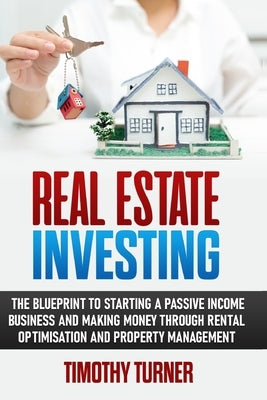 Real Estate Investing: The Blueprint To Starting A Passive Income Business And Making Money Through Rental Optimization And Property Manageme by Turner, Timothy
