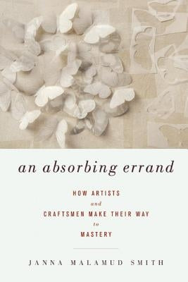 An Absorbing Errand: How Artists and Craftsmen Make Their Way to Mastery by Smith, Janna Malamud