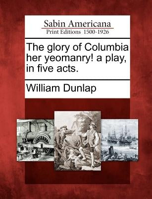 The Glory of Columbia Her Yeomanry! a Play, in Five Acts. by Dunlap, William