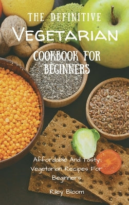 The Definitive Vegetarian Cookbook For Beginners: Affordable And Tasty Vegetarian Recipes For Beginners by Bloom, Riley
