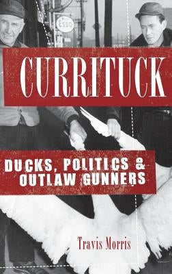 Currituck: Ducks, Politics & Outlaw Gunners by Morris, Travis