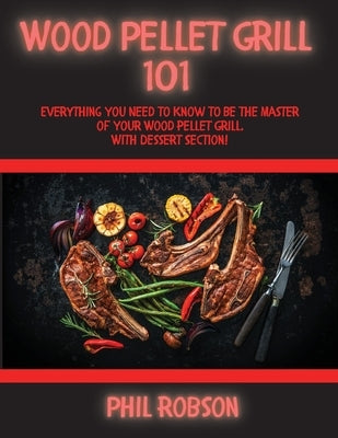 Wood Pellet Grill 101: Everything You Need to Know to Be the Master of Your Wood Pellet Grill. With Dessert Section! by Robson, Phil