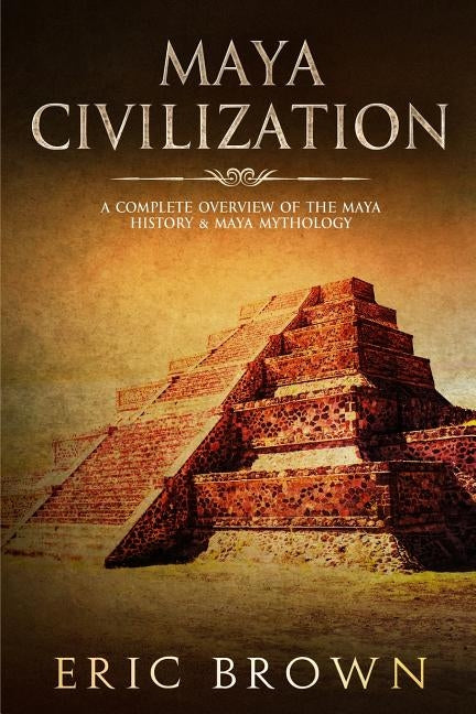 Maya Civilization: A Complete Overview Of The Maya History & Maya Mythology by Brown, Eric