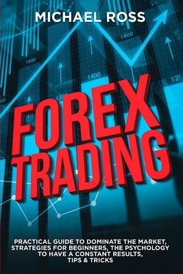 Forex Trading: PRACTICAL GUIDE to Dominate the Market: Strategies for Beginners, the Psychology to have a constant Results, Tips & Tr by Ross, Michael