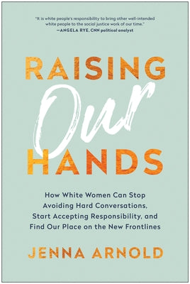Raising Our Hands: How White Women Can Stop Avoiding Hard Conversations, Start Accepting Responsibility, and Find Our Place on the New Fr by Arnold, Jenna