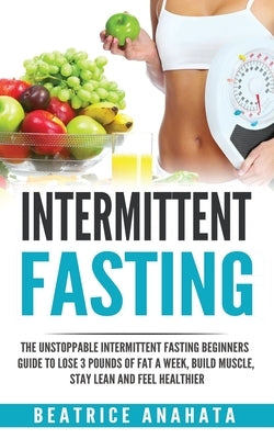 Intermittent Fasting: The unstoppable Intermittent Fasting Beginners guide to lose 3 pounds of fat a week, build muscle, stay lean and feel by Anahata, Beatrice