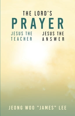 The Lord's Prayer: Jesus the Teacher Jesus the Answer by Lee, Jeong Woo James