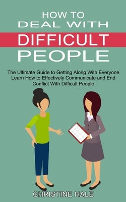 How to Deal With Difficult People: Learn How to Effectively Communicate and End Conflict With Difficult People (The Ultimate Guide to Getting Along Wi by Hale, Christine