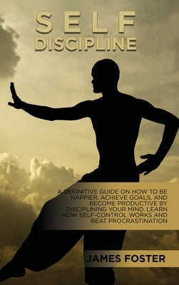 Self-Discipline: A Definitive Guide On How To Be Happier, Achieve Goals, And Become Productive By Disciplining Your Mind. Learn How Sel by Foster, James