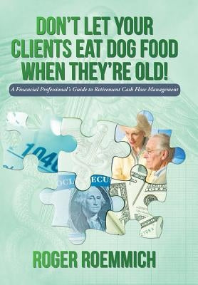 Don't Let Your Clients Eat Dog Food When They're Old!: A Financial Professional's Guide to Retirement Cash Flow Management by Roemmich, Roger