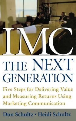 IMC, the Next Generation: Five Steps for Delivering Value and Measuring Returns Using Marketing Communication by Schultz, Don E.