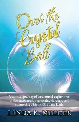Over the Crystal Ball: A spiritual journey of paranormal experiences, divine encounters, overcoming darkness, and connecting with the One Tru by Miller, Linda K.
