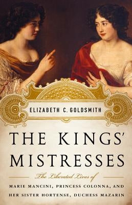 The Kings' Mistresses: The Liberated Lives of Marie Mancini, Princess Colonna, and Her Sister Hortense, Duchess Mazarin by Goldsmith, Elizabeth C.