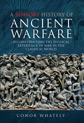 A Sensory History of Ancient Warfare: Reconstructing the Physical Experience of War in the Classical World by Whately, Conor