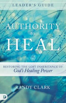 Authority to Heal Leader's Guide: Restoring the Lost Inheritance of God's Healing Power by Clark, Randy